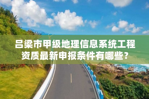吕梁市甲级地理信息系统工程资质最新申报条件有哪些?