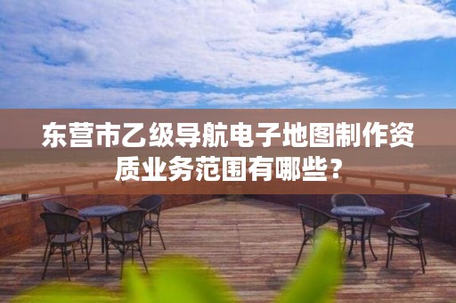 东营市乙级导航电子地图制作资质业务范围有哪些?