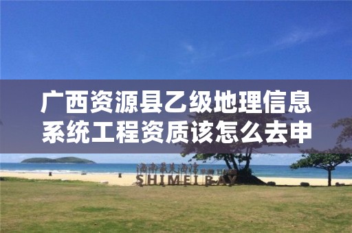 广西资源县乙级地理信息系统工程资质该怎么去申请?