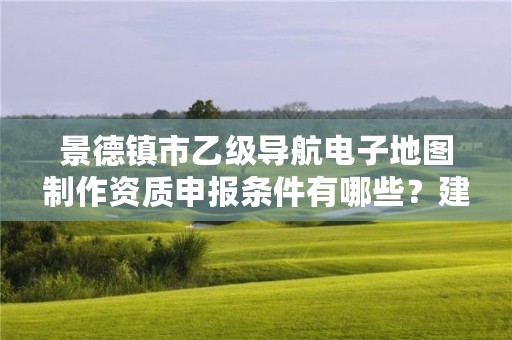 景德镇市乙级导航电子地图制作资质申报条件有哪些?建议收藏!