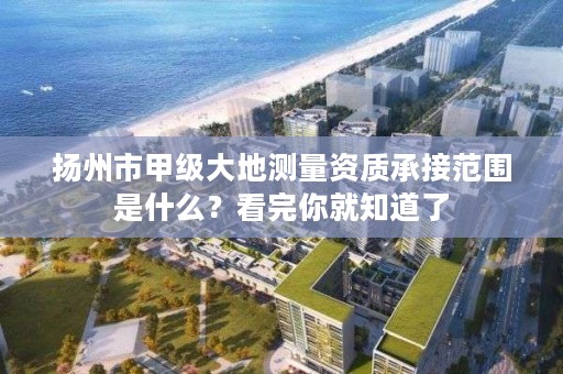 扬州市甲级大地测量资质承接范围是什么?看完你就知道了