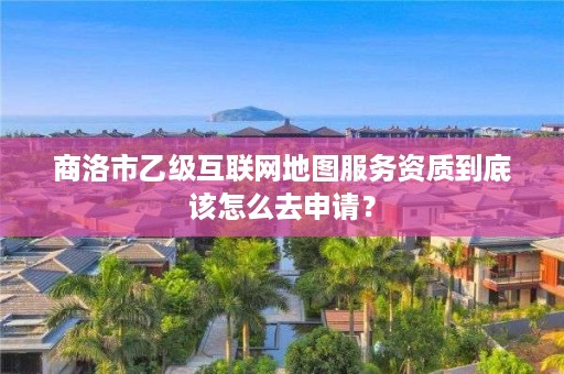 商洛市乙级互联网地图服务资质到底该怎么去申请?