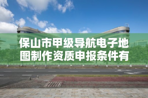 保山市甲级导航电子地图制作资质申报条件有哪些?建议收藏!