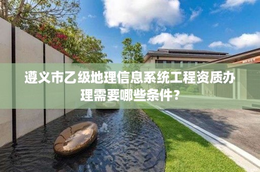 遵义市乙级地理信息系统工程资质办理需要哪些条件?