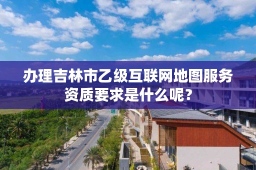 办理吉林市乙级互联网地图服务资质要求是什么呢？