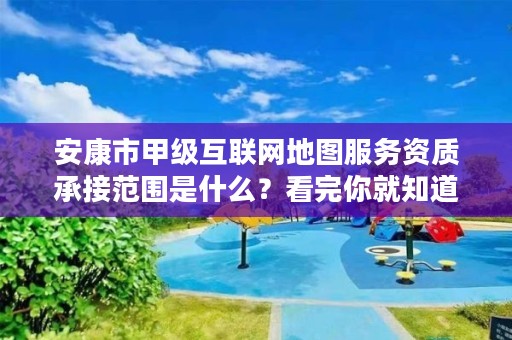 安康市甲级互联网地图服务资质承接范围是什么?看完你就知道了