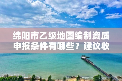 绵阳市乙级地图编制资质申报条件有哪些?建议收藏!