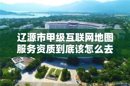 辽源市甲级互联网地图服务资质到底该怎么去申请？