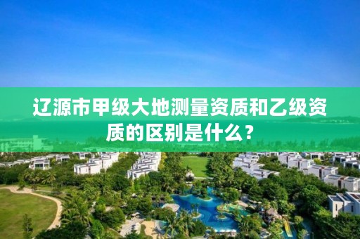 辽源市甲级大地测量资质和乙级资质的区别是什么？