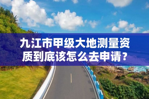 九江市甲级大地测量资质到底该怎么去申请?