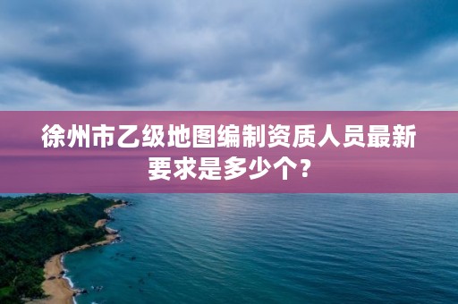 徐州市乙级地图编制资质人员最新要求是多少个?