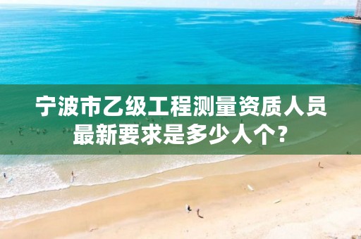 宁波市乙级工程测量资质人员最新要求是多少人个?