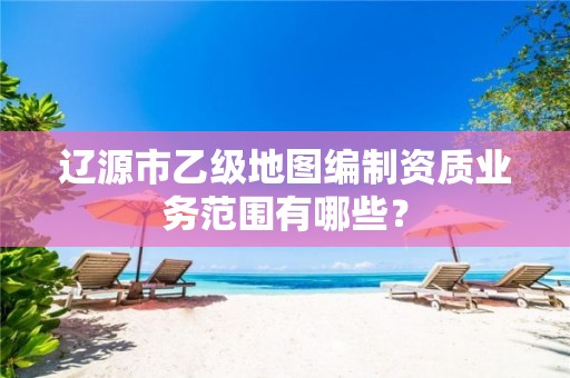 辽源市乙级地图编制资质业务范围有哪些？