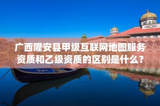 广西隆安县甲级互联网地图服务资质和乙级资质的区别是什么?
