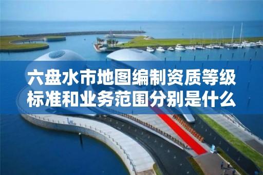 六盘水市地图编制资质等级标准和业务范围分别是什么?