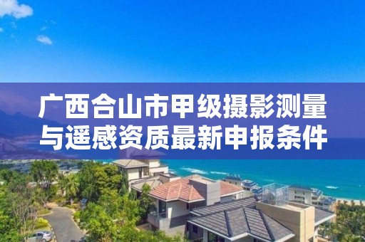 广西合山市甲级摄影测量与遥感资质最新申报条件有哪些?