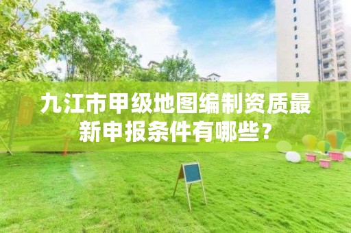九江市甲级地图编制资质最新申报条件有哪些?