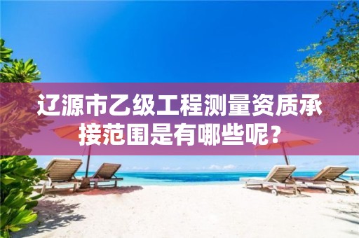 辽源市乙级工程测量资质承接范围是有哪些呢？