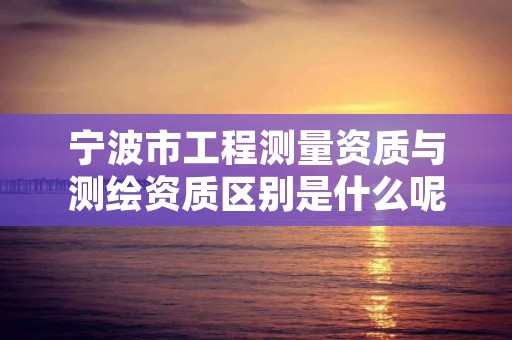 宁波市工程测量资质与测绘资质区别是什么呢?