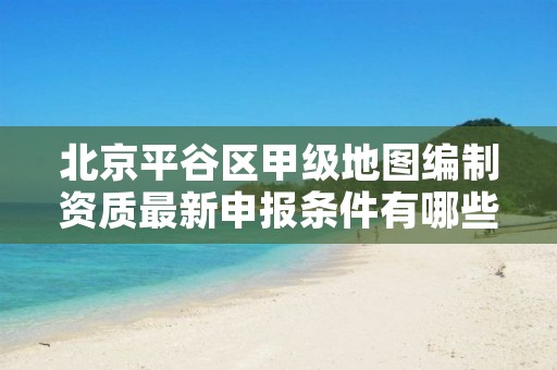 北京平谷区甲级地图编制资质最新申报条件有哪些?