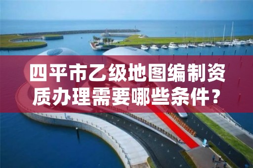 四平市乙级地图编制资质办理需要哪些条件？
