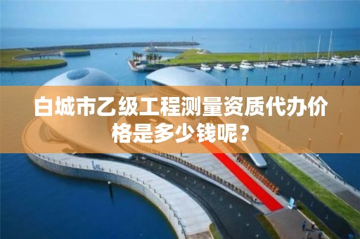 白城市乙级工程测量资质代办价格是多少钱呢？