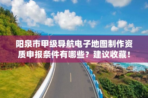阳泉市甲级导航电子地图制作资质申报条件有哪些?建议收藏!