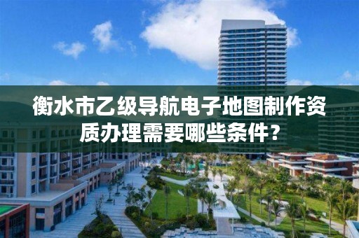 衡水市乙级导航电子地图制作资质办理需要哪些条件?
