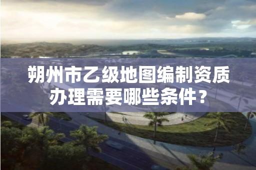 朔州市乙级地图编制资质办理需要哪些条件?