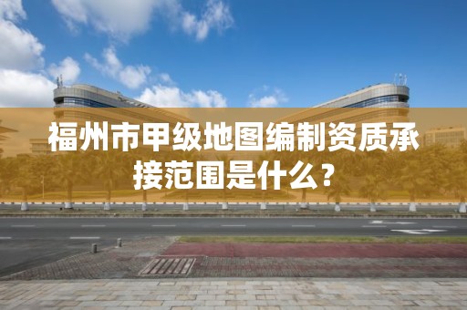 福州市甲级地图编制资质承接范围是什么?
