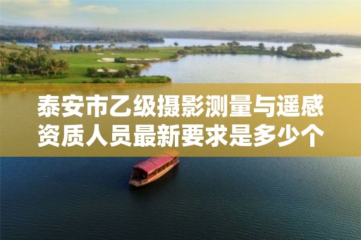 泰安市乙级摄影测量与遥感资质人员最新要求是多少个?