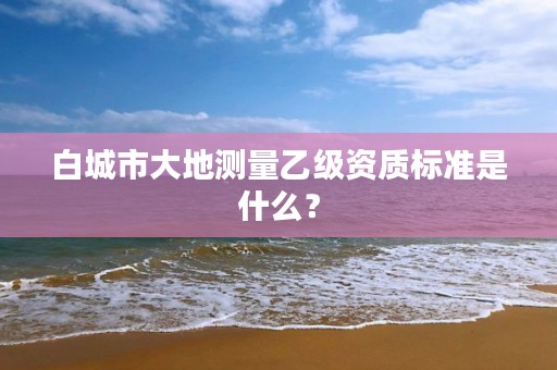 白城市大地测量乙级资质标准是什么？
