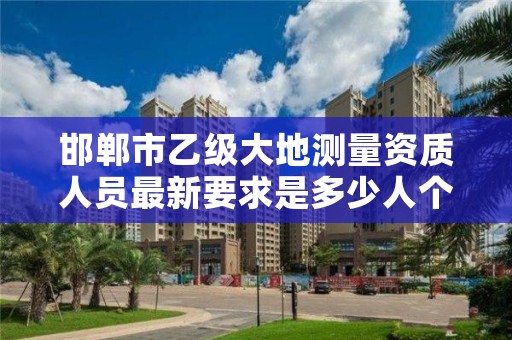 邯郸市乙级大地测量资质人员最新要求是多少人个?