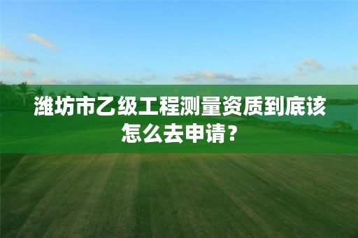 潍坊市乙级工程测量资质到底该怎么去申请?
