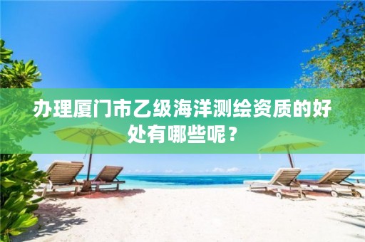 办理厦门市乙级海洋测绘资质的好处有哪些呢?