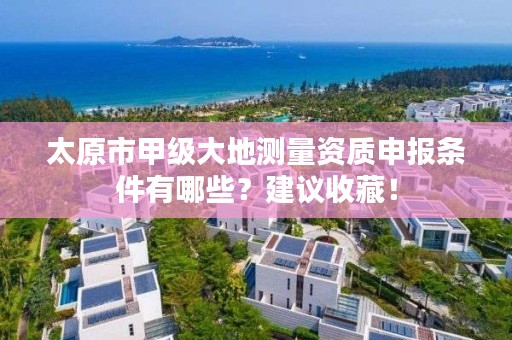 太原市甲级大地测量资质申报条件有哪些?建议收藏!