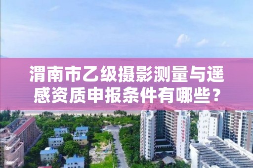 渭南市乙级摄影测量与遥感资质申报条件有哪些?建议收藏!