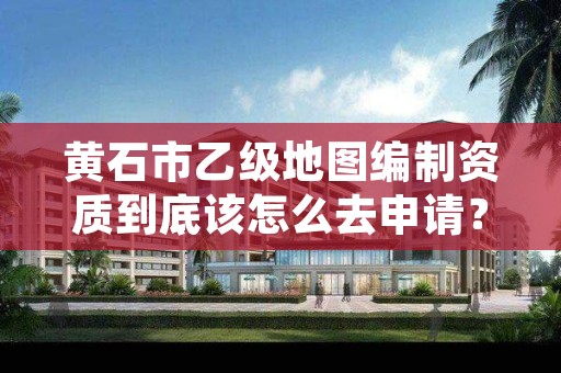 黄石市乙级地图编制资质到底该怎么去申请?