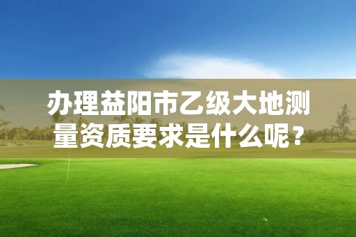 办理益阳市乙级大地测量资质要求是什么呢?