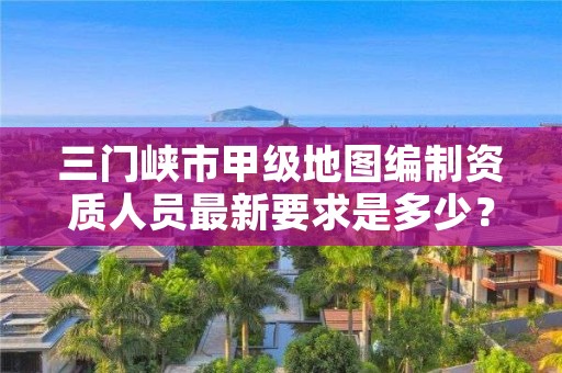 三门峡市甲级地图编制资质人员最新要求是多少?