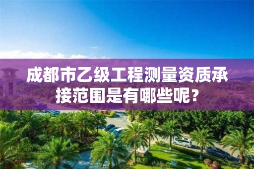 成都市乙级工程测量资质承接范围是有哪些呢?