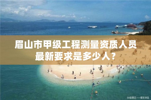 眉山市甲级工程测量资质人员最新要求是多少人?