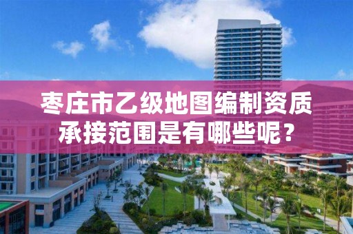 枣庄市乙级地图编制资质承接范围是有哪些呢?