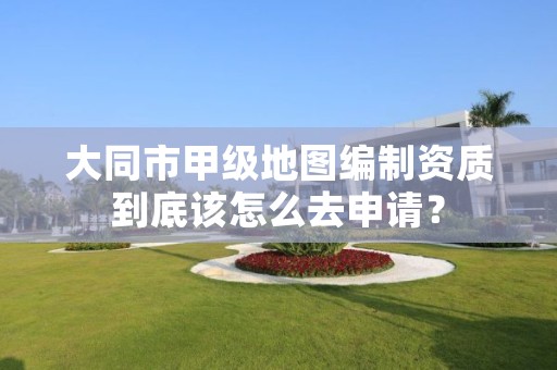 大同市甲级地图编制资质到底该怎么去申请?
