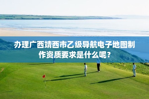 办理广西靖西市乙级导航电子地图制作资质要求是什么呢?