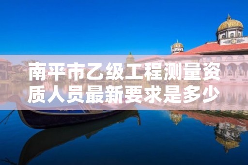 南平市乙级工程测量资质人员最新要求是多少人个?