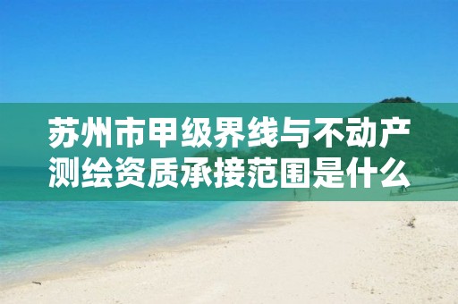 苏州市甲级界线与不动产测绘资质承接范围是什么?