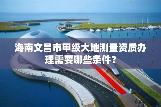 海南文昌市甲级大地测量资质办理需要哪些条件?