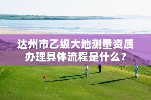 达州市乙级大地测量资质办理具体流程是什么?