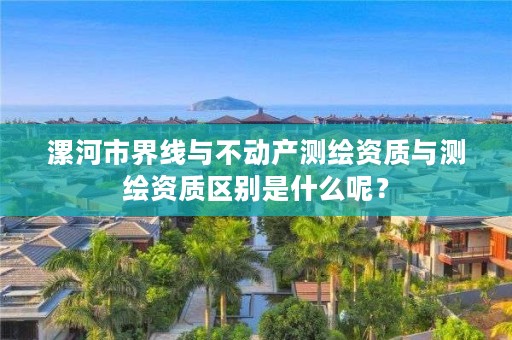 漯河市界线与不动产测绘资质与测绘资质区别是什么呢?